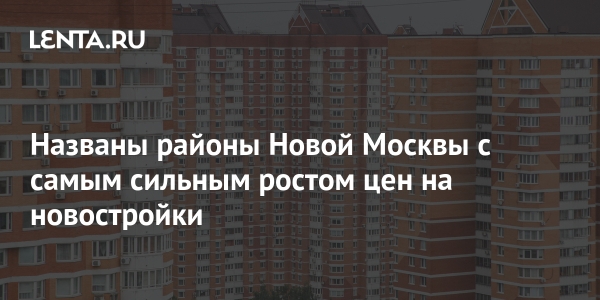 Названы районы Новой Москвы с самым сильным ростом цен на новостройки