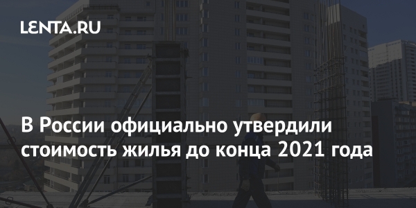 В России официально утвердили стоимость жилья до конца 2021 года